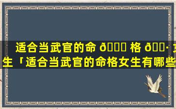 适合当武官的命 🐅 格 🌷 女生「适合当武官的命格女生有哪些」